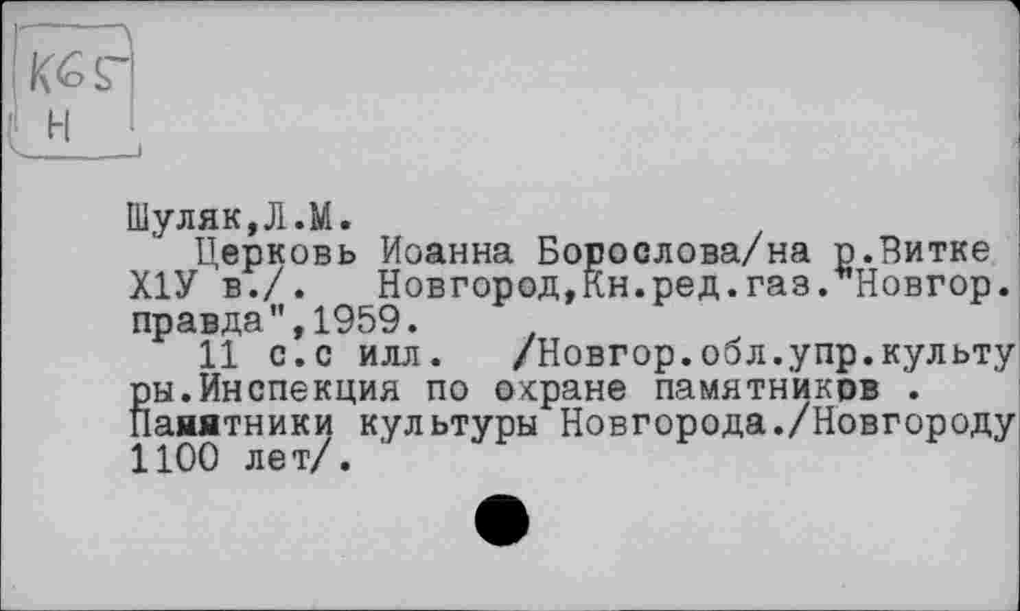 ﻿Шуляк,Л.М.
Церковь Иоанна Борослова/на р.Витке Х1У в./. Новгород,Кн.ред.газ. Новгор. правда",1959.	.
11 с.с илл. /Новгор.обл.упр.культу Вы.Инспекция по охране памятников .
анятники культуры Новгорода./Новгороду 1100 лет/.